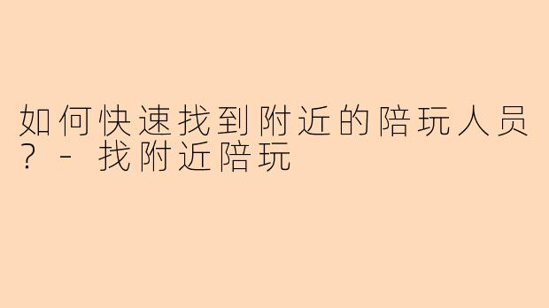 如何快速找到附近的陪玩人员？-找附近陪玩