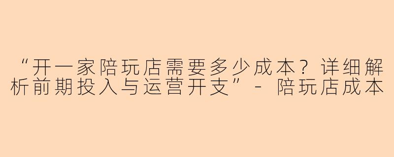 “开一家陪玩店需要多少成本？详细解析前期投入与运营开支”-陪玩店成本