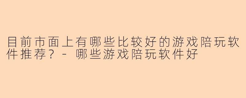 目前市面上有哪些比较好的游戏陪玩软件推荐？-哪些游戏陪玩软件好