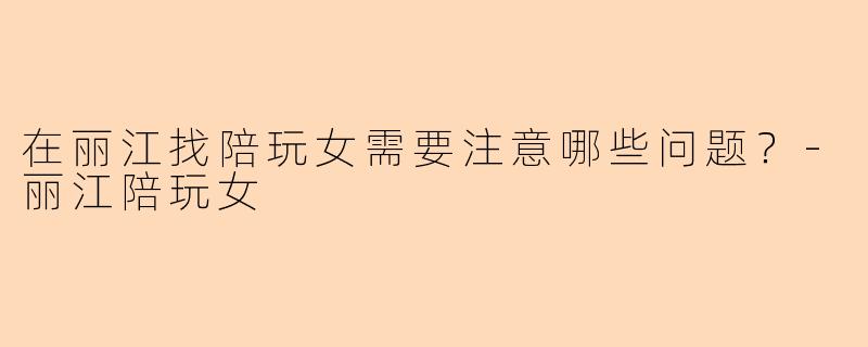在丽江找陪玩女需要注意哪些问题？-丽江陪玩女