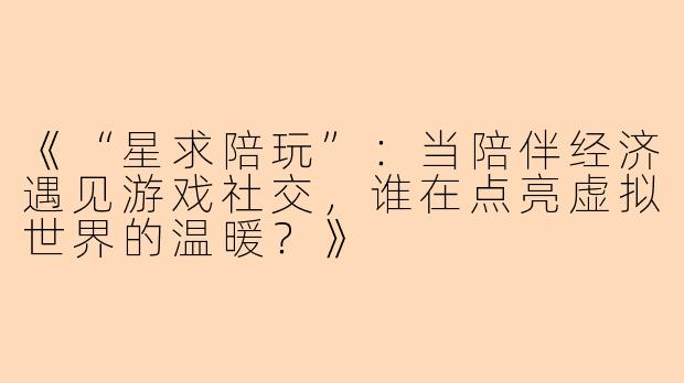 《“星求陪玩”：当陪伴经济遇见游戏社交，谁在点亮虚拟世界的温暖？》