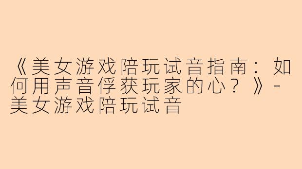《美女游戏陪玩试音指南：如何用声音俘获玩家的心？》-美女游戏陪玩试音