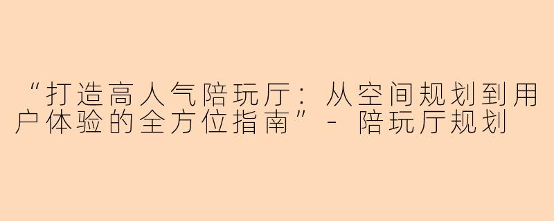 “打造高人气陪玩厅：从空间规划到用户体验的全方位指南”-陪玩厅规划