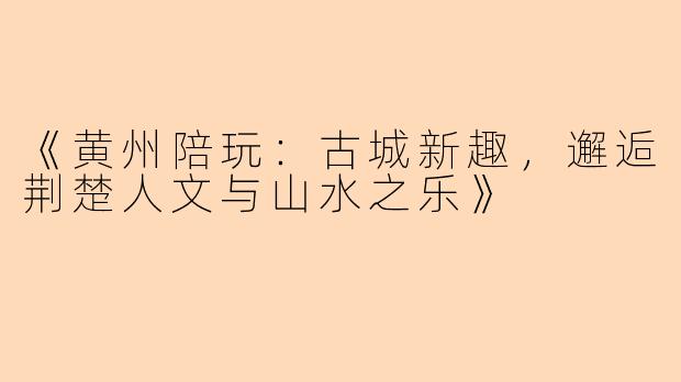 《黄州陪玩：古城新趣，邂逅荆楚人文与山水之乐》