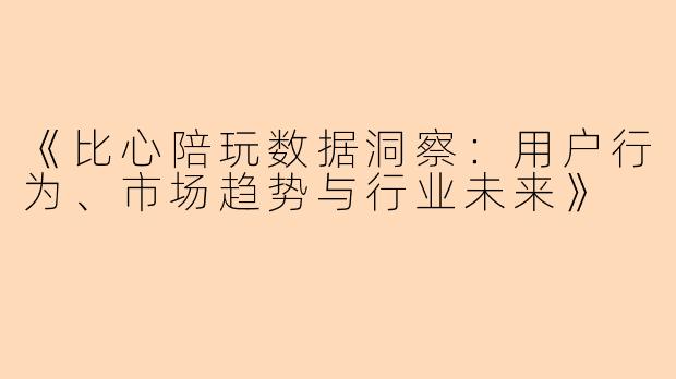 《比心陪玩数据洞察：用户行为、市场趋势与行业未来》