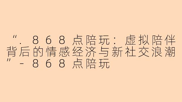 “.868点陪玩：虚拟陪伴背后的情感经济与新社交浪潮”-868点陪玩