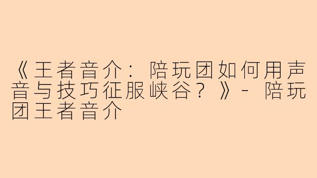 《王者音介：陪玩团如何用声音与技巧征服峡谷？》-陪玩团王者音介