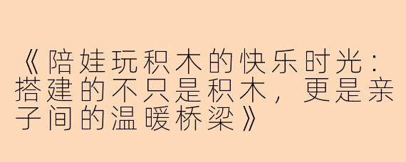 《陪娃玩积木的快乐时光：搭建的不只是积木，更是亲子间的温暖桥梁》