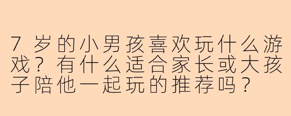 7岁的小男孩喜欢玩什么游戏？有什么适合家长或大孩子陪他一起玩的推荐吗？