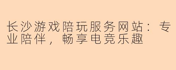 长沙游戏陪玩服务网站：专业陪伴，畅享电竞乐趣