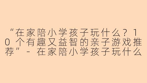 “在家陪小学孩子玩什么？10个有趣又益智的亲子游戏推荐”-在家陪小学孩子玩什么