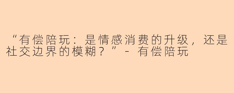 “有偿陪玩：是情感消费的升级，还是社交边界的模糊？”-有偿陪玩