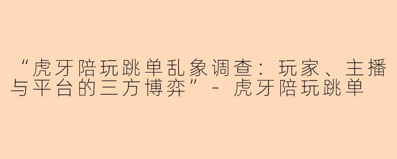 “虎牙陪玩跳单乱象调查：玩家、主播与平台的三方博弈”-虎牙陪玩跳单