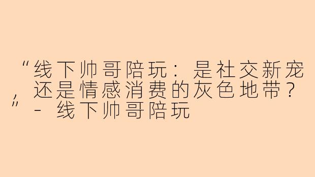 “线下帅哥陪玩：是社交新宠，还是情感消费的灰色地带？”-线下帅哥陪玩