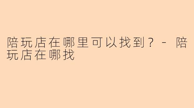 陪玩店在哪里可以找到？-陪玩店在哪找