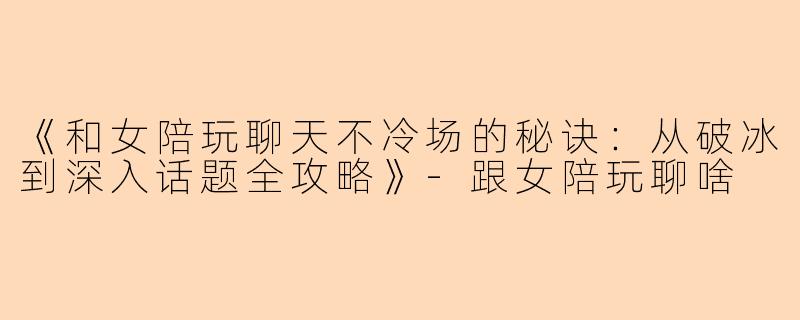 《和女陪玩聊天不冷场的秘诀：从破冰到深入话题全攻略》-跟女陪玩聊啥