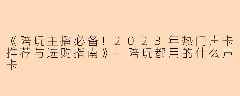 《陪玩主播必备！2023年热门声卡推荐与选购指南》-陪玩都用的什么声卡