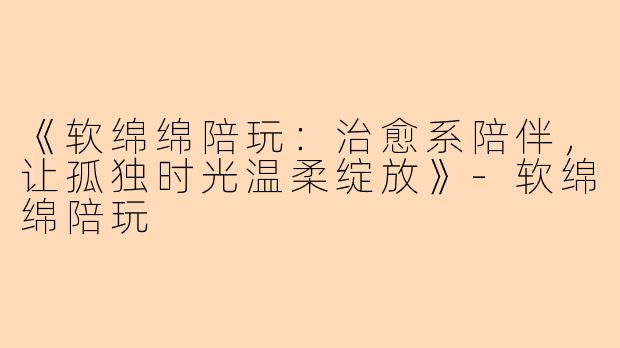 《软绵绵陪玩：治愈系陪伴，让孤独时光温柔绽放》-软绵绵陪玩
