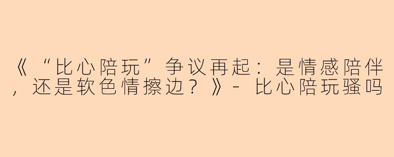 《“比心陪玩”争议再起：是情感陪伴，还是软色情擦边？》-比心陪玩骚吗