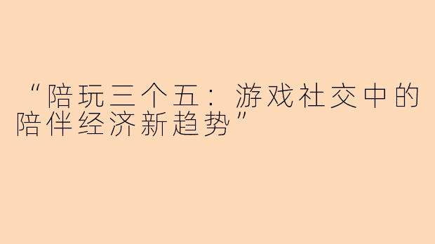 “陪玩三个五：游戏社交中的陪伴经济新趋势”
