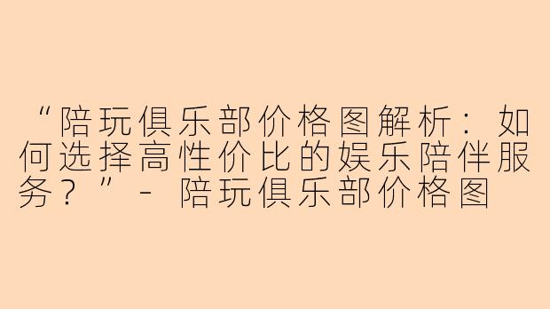 “陪玩俱乐部价格图解析：如何选择高性价比的娱乐陪伴服务？”-陪玩俱乐部价格图