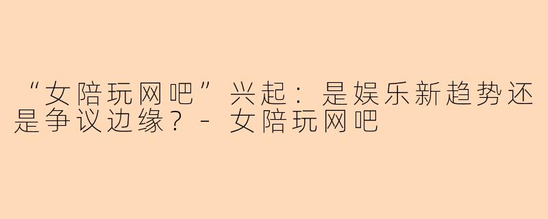 “女陪玩网吧”兴起：是娱乐新趋势还是争议边缘？-女陪玩网吧