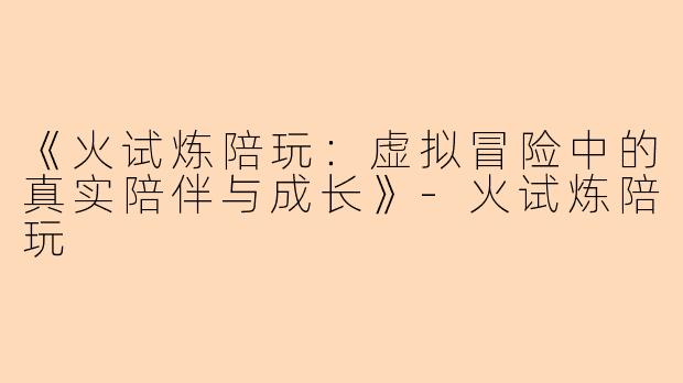 《火试炼陪玩：虚拟冒险中的真实陪伴与成长》-火试炼陪玩