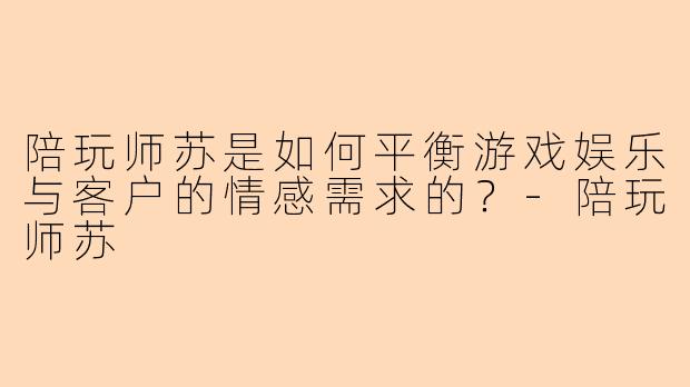 陪玩师苏是如何平衡游戏娱乐与客户的情感需求的？-陪玩师苏