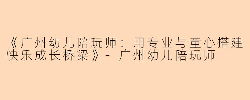 《广州幼儿陪玩师:用专业与童心搭建快乐成长桥梁》