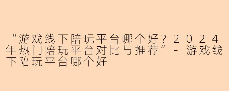 “游戏线下陪玩平台哪个好？2024年热门陪玩平台对比与推荐”-游戏线下陪玩平台哪个好