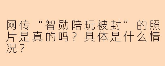 网传“智勋陪玩被封”的照片是真的吗？具体是什么情况？