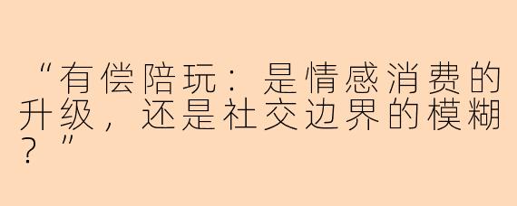 “有偿陪玩：是情感消费的升级，还是社交边界的模糊？”