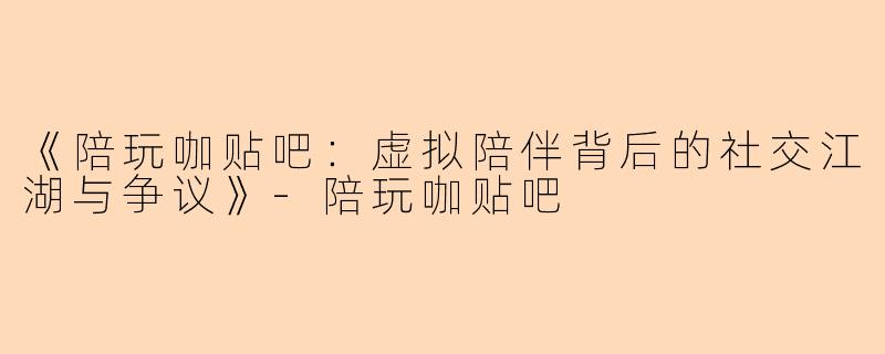 《陪玩咖贴吧：虚拟陪伴背后的社交江湖与争议》-陪玩咖贴吧