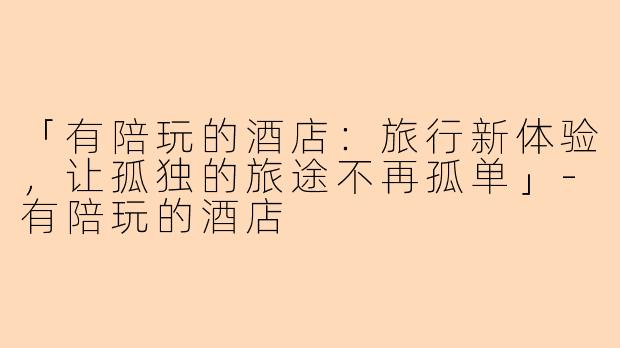 「有陪玩的酒店：旅行新体验，让孤独的旅途不再孤单」-有陪玩的酒店
