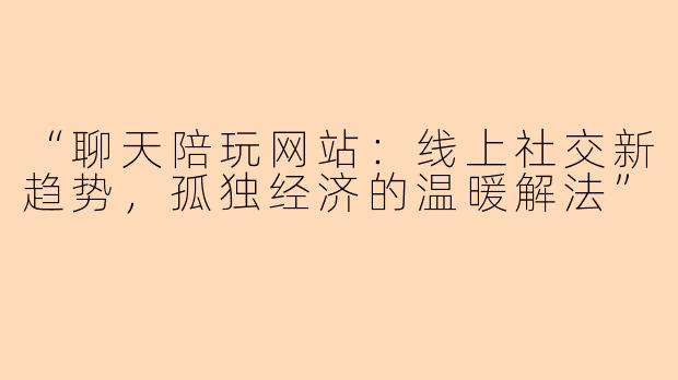 “聊天陪玩网站：线上社交新趋势，孤独经济的温暖解法”