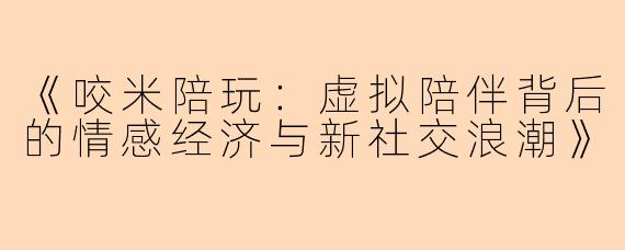 《咬米陪玩：虚拟陪伴背后的情感经济与新社交浪潮》