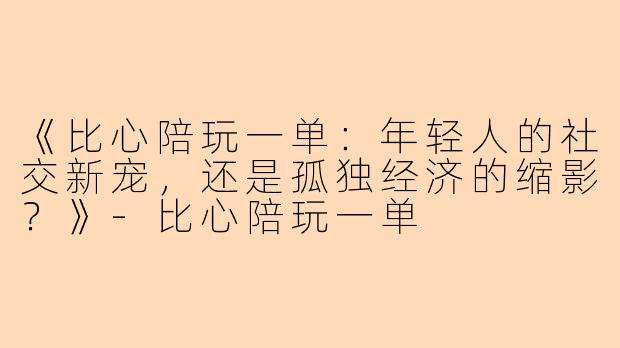 《比心陪玩一单：年轻人的社交新宠，还是孤独经济的缩影？》-比心陪玩一单