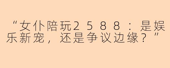 “女仆陪玩2588：是娱乐新宠，还是争议边缘？”