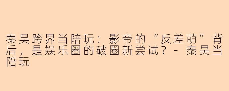 秦昊跨界当陪玩：影帝的“反差萌”背后，是娱乐圈的破圈新尝试？-秦昊当陪玩