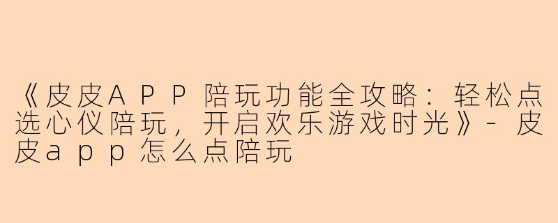 《皮皮APP陪玩功能全攻略：轻松点选心仪陪玩，开启欢乐游戏时光》-皮皮app怎么点陪玩