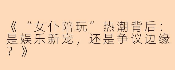《“女仆陪玩”热潮背后：是娱乐新宠，还是争议边缘？》