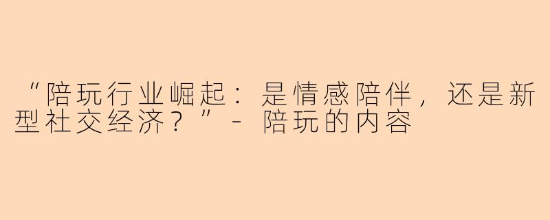 “陪玩行业崛起：是情感陪伴，还是新型社交经济？”-陪玩的内容