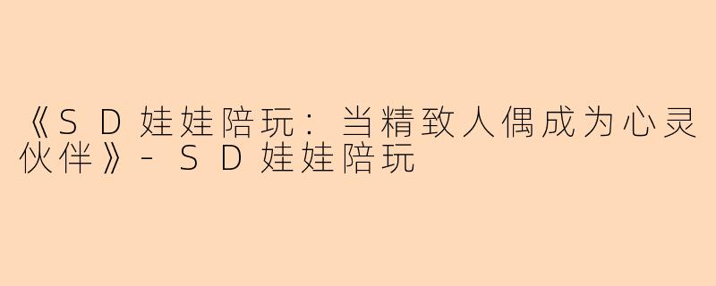 《SD娃娃陪玩：当精致人偶成为心灵伙伴》-SD娃娃陪玩