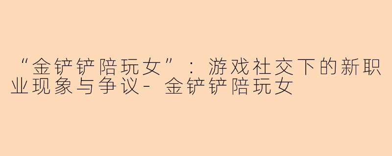 “金铲铲陪玩女”：游戏社交下的新职业现象与争议-金铲铲陪玩女