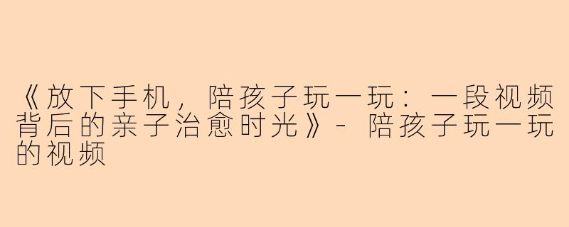 《放下手机，陪孩子玩一玩：一段视频背后的亲子治愈时光》-陪孩子玩一玩的视频