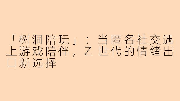 「树洞陪玩」：当匿名社交遇上游戏陪伴，Z世代的情绪出口新选择