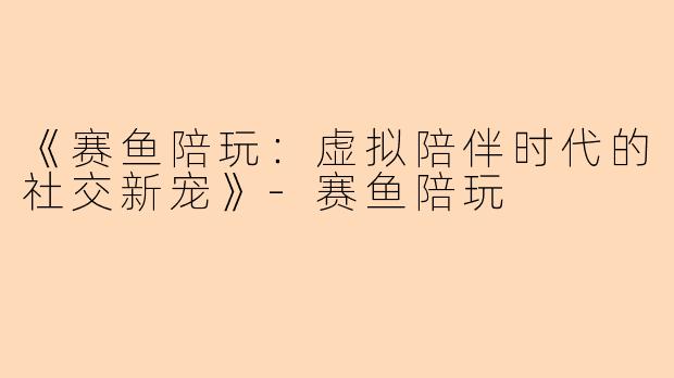 《赛鱼陪玩：虚拟陪伴时代的社交新宠》-赛鱼陪玩