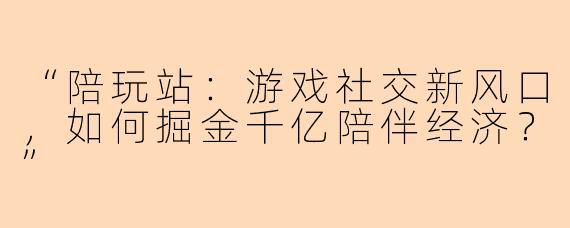 “陪玩站：游戏社交新风口，如何掘金千亿陪伴经济？”