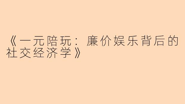 《一元陪玩：廉价娱乐背后的社交经济学》