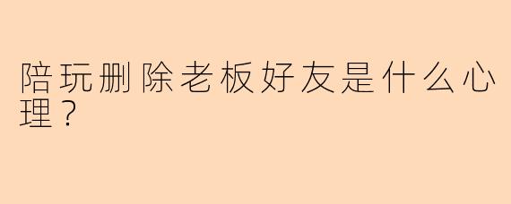 陪玩删除老板好友是什么心理？